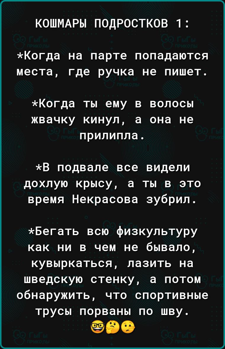 КОШМАРЫ ПОДРОСТКОВ 1 Когда на парте попадаются места где ручка не пишет Когда ты ему в волосы жвачку кинул а она не прилипла В подвале все видели дохлую крысу а ты в это время Некрасова зубрип Бегать всю физкультуру как ни в чем не бывало кувыркаться лазить на шведскую стенку а потом обнаружить что спортивные трусы порваны по шву 90