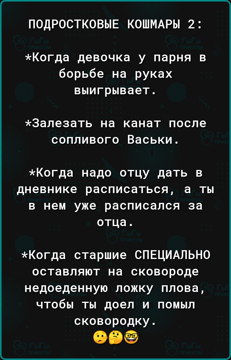 ПОДРОСТКОВНЕ КОШМАРЫ 2 Когда девочка у парня в борьбе на руках выигрывает Запезать на канат после сопливого Васьки Когда надо отцу дать в дневнике расписаться а ты в нем уже расписался за отца Когда старшие СПЕЦИАЛЬНО оставляют на сковороде недоеденную ложку плова чтобы ты доел и помыл сковородку Обё