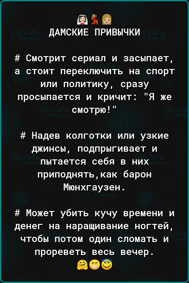 дАМСКИЕ привычки Смотрит сериал и засыпает а стоит переключить на спорт или политику сразу просыпается и кричит Я же смотрю Надев колготки или узкие джинсы подпрыгивает и пытается себя в них приподнятькак барон Мюнхгаузен Может убить кучу времени и денег на наращивание ногтей ЧТОБЫ ПОТОМ ОДИН сломать И прореветь весь вечер
