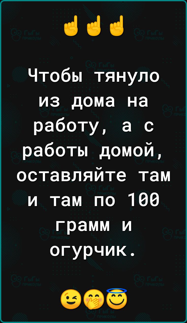 ііі Чтобы тянуло из дома на работу а с работы домой оставляйте там и там по 100 грамм и огурчик