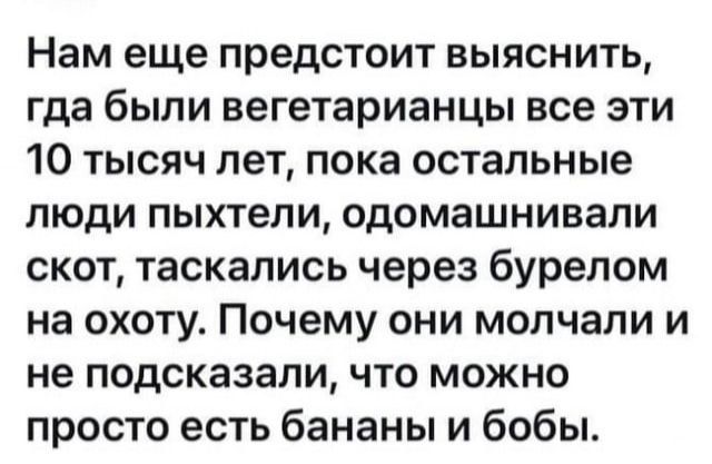 Нам еще предстоит выяснить гда были вегетарианцы все ЭТИ 10 тысяч лет пока остальные люди пыхтепи одомашнивали скот таскались через бурелом на охоту Почему они молчали и не подсказали что можно просто есть бананы и бобы