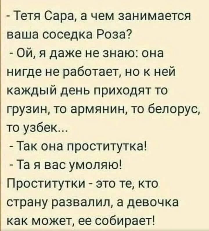 Тетя Сара а чем занимается ваша соседка Роза Ой я даже не знаю она нигде не работает но к ней каждый день приходят то грузин то армянин то белорус то узбек Так она проститутка Та я вас умоляю Проститутки это те кто страну развалил а девочка как может ее собирает