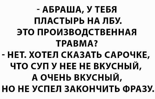 АБРАША У ТЕБЯ ПЛАСТЫРЬ НА ПБУ ЭТО ПРОИЗВОДСТВЕННАЯ ТРАВМА НЕТ ХОТЕЛ СКАЗАТЬ САРОЧКЕ ЧТО СУП У НЕЕ НЕ ВКУСНЫЙ А ОЧЕНЬ ВКУСНЫЙ НО НЕ УСПЕЛ ЗАКОНЧИТЬ ФРАЗУ