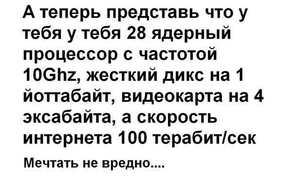 А теперь представь что у тебя у тебя 28 ядерный процессор с частотой 106п2 жесткий дикс на 1 йоггабайт видеокарта на 4 эксабайта а скорость интернета 100 теребитсек Мечтать не вредно