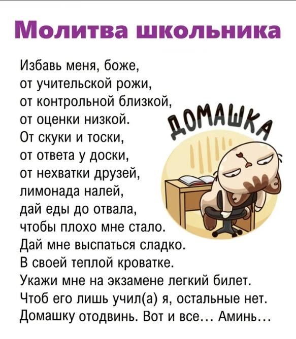 МОЛИТВЗ школьника Избавь меня боже от учительской рожи от контрольной близкой от оценки низкой ЪЪНАЫА От скуки и тоски от ответа у доски от нехватки друзей лимонада налей дай еды до отвала чтобы плохо мне стало Дай мне выспаться сладкое В своей телпой кроватке Укажи мне на экзамене легкий билет Чтоб его лишь учипа я остальные нет домашку отодвинь Вот и все Аминь
