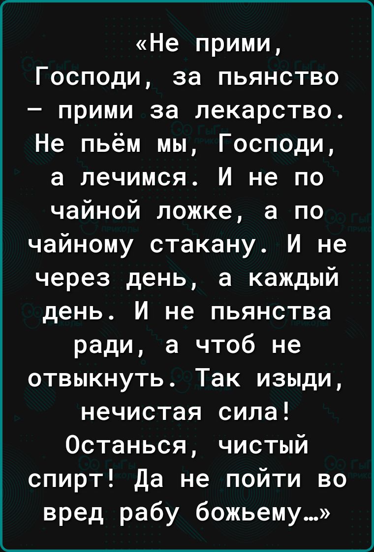 Не ПРИМИ Господи за пьянство прими за лекарство Не пьём мы Господи а лечимся И не по чайной ложке а по чайному стакану И не через день а каждый день И не пьянства ради а чтоб не отвыкнуть Так изыди нечистая сила Останься чистый спирт да не пойти во вред рабу божьему_