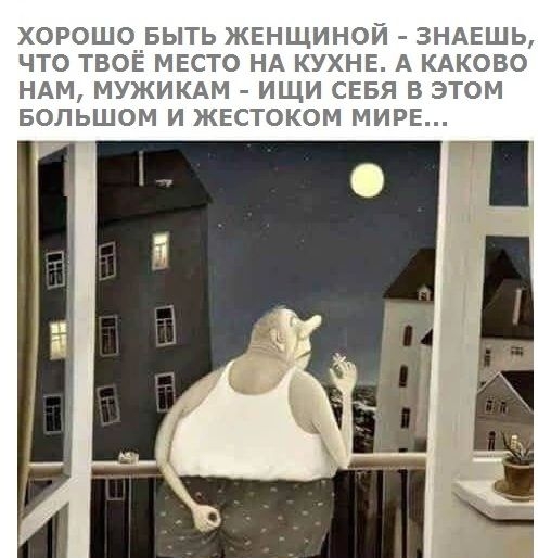 ХОРОШО БЫТЬ ЖЕНЩИНОЙ ЗНАЕШЬ ЧТО ТВОЕ МЕСТО НА КУХНЕ А КАКОВО НАМ МУЖИКАМ ИЩИ СЕБЯ В ЭТОМ БОЛЬШОМ И ЖЕСТОКОМ МИРЕ