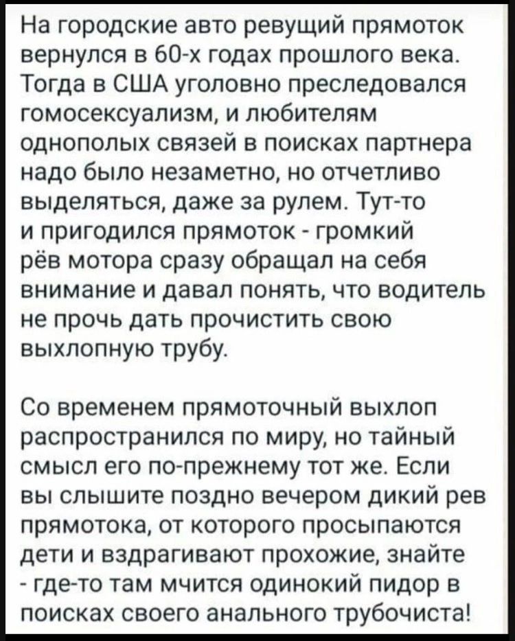 На городские авто ревущий прямоток вернулся в 60 х годах прошлого века Тогда в США уголовно преследовался гомосексуализм и любителям однополых связей в поисках партнера надо было незаметно но отчетливо выделяться даже за рулем Тутто и пригодился прямоток громкий рёв мотора сразу обращал на себя внимание и давал понять что водитель не прочь дать прочистить свою выхлопную трубу Со временем прямоточн