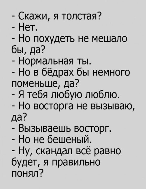 Скажи я толстая Нет Но похудеть не мешало бы да Нормальная ты Но в бёдрах бы немного поменьше да Я тебя любую люблю Но восторга не вызываю да Вызываешь восгорг Но не бешеный Ну скандал всё равно будет я правильно понял