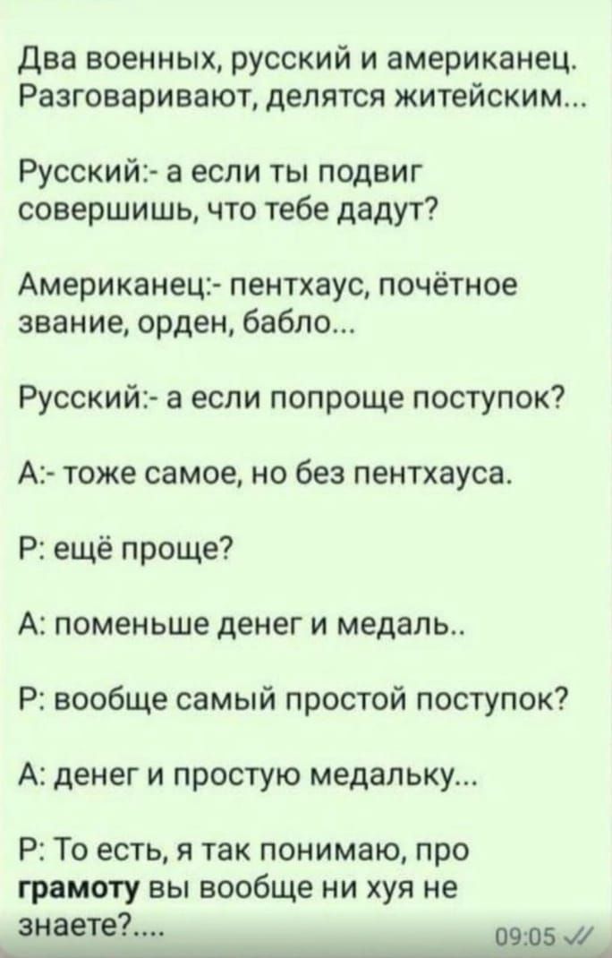 Два военных русский и американец Разговаривают делятся житейским Русский а если ты подвиг совершишь что тебе дадут Американец пентхаус почётное звание орден бабло Русский а если попроще поступок А тоже самое но без пентхауса Р ещё проще А поменьше денег и медаль Р вообще самый простой поступок А денег и простую медапьку Р То есть я так понимаю про грамоту вы вообще ни хуя не