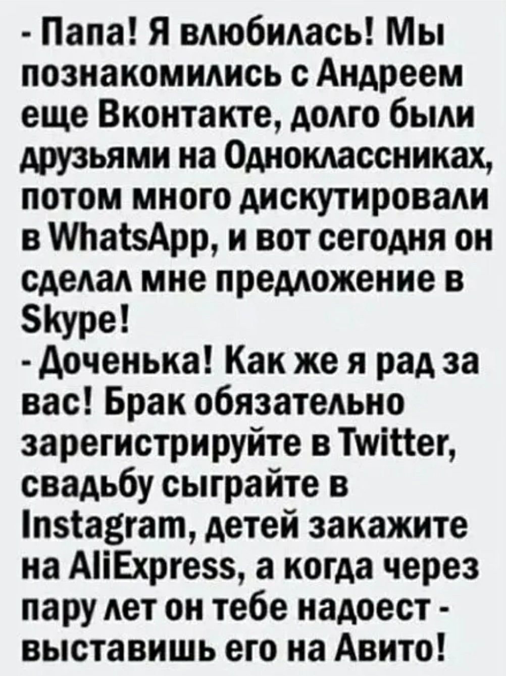 Папа Я влюбилась Мы познакомились с Андреем еще Вконтакте долго были друзьями на Одноклассниках потом много дискутировали в МгаізАрр и вот сегодня он сделал мне предложение в Куре доченька Как же я рад за вас Брак обязательно зарегистрируйте в Тиіііег свадьбу сыграйте в пзіа3гат детей закажите на АіЕхрге5 а когда через пару лет он тебе надоест выставишь его на Авито