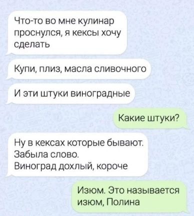 ЧТО ТО 50 мне кулинар проснулся Я кексы ХОЧУ сделать Купи плизг масла сливочного И эти штуки виноградные Какие штуки Ну в кексах которые бывают Забыла слово Виноград дохлый короче Изюм Это называется изюм Полина