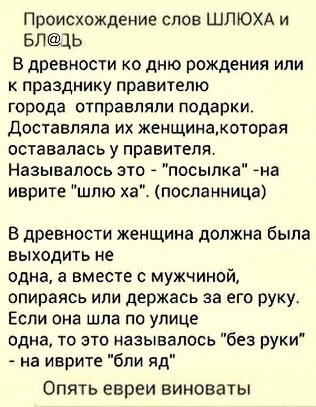 Происхождение слов ШЛЮХА и БЛ1Ь В древности ко дню рождения или к празднику правителю города отправляли подарки доставляла их женщинакоторая оставалась у правителя Называпось это посыпка на иврите шлю ха посланница В древности женщина должна была выходить не одна а вместе с мужчиной опираясь или держась за его руку Если она шла по улице одна то это называлось без руки на иврите бли яд ОПЯТЬ евреи 