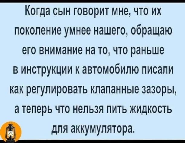 Когда сын говорит мне что их поколение умнее нашего обращаю его внимание на то что раньше В Инструкции к автомобилю писали как регулировать клапанные зазоры а теперь что нельзя пить ЖИдКОсТЬ для аккумулятора