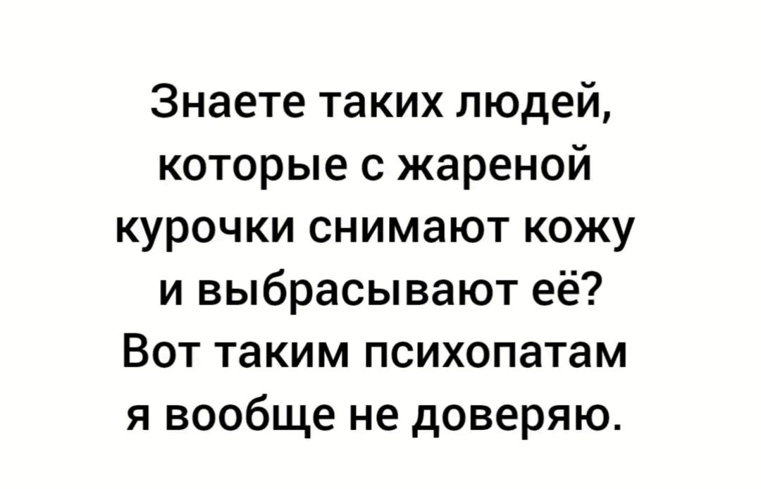 Знаете таких людей которые с жареной курочки снимают кожу и выбрасывают её Вот таким психопатам я вообще не доверяю