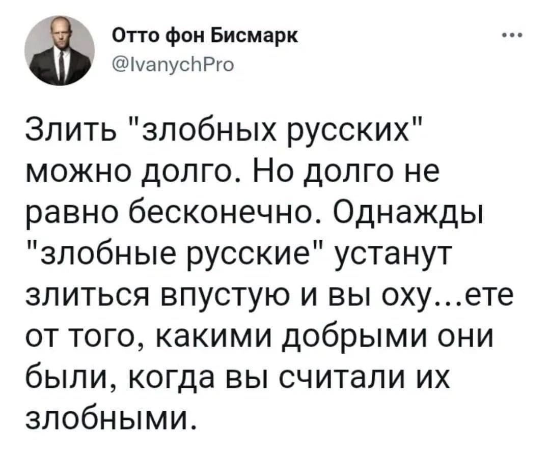 Отто фон Бисмарк мапусРго Злить злобных русских можно долго Но долго не равно бесконечно Однажды злобные русские устанут злиться впустую и вы охуете от того какими добрыми они были когда вы считали их злобными