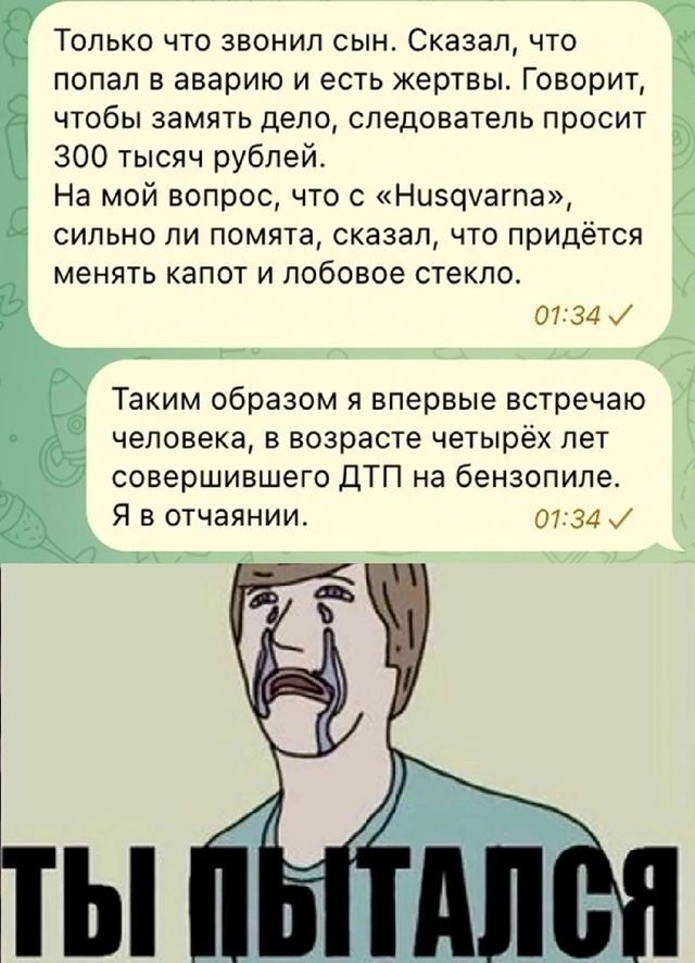 попал в аварию и есть жертвы Говорит чтобы замять дело следователь просит 300 тысяч рублей На мой вопрос что с Нисдуагта сильно ли помята сказал что придётся менять капот и лобовое стекло В ср Только что звонил сын Сказал что З С Х 0134 Таким образом я впервые встречаю человека в возрасте четырёх лет совершившего ДТП на бензопиле Я в отчаянии 0734 