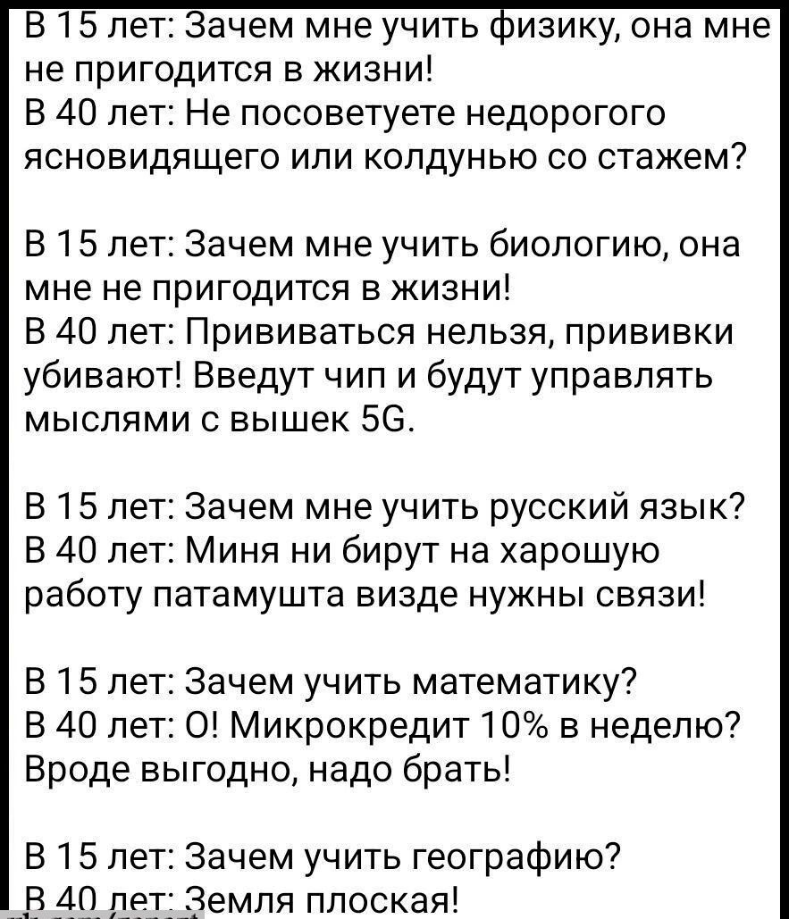 В 15 лет Зачем мне учить физику она мне не пригодится в жизни В 40 лет Не посоветуете недорогого ясновидящего или колдунью со стажем В 15 лет Зачем мне учить биологию она мне не пригодится в жизни В 40 лет Прививаться нельзя прививки убивают Введут чип и будут управлять мыслями с вышек 56 В 15 лет Зачем мне учить русский язык В 40 лет Миня ни бирут