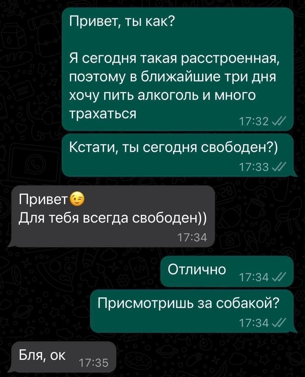 Привет ты как Я сегодня такая расстроенная поэтому в ближайшие три дня хочу пить алкоголь и много трахаться 1732 Кстати ты сегодня свободен 17 Привет Для тебя всегда свободен 1734 Отлично и 1734 Присмотришь за собакой 1734 ВЛя оКв