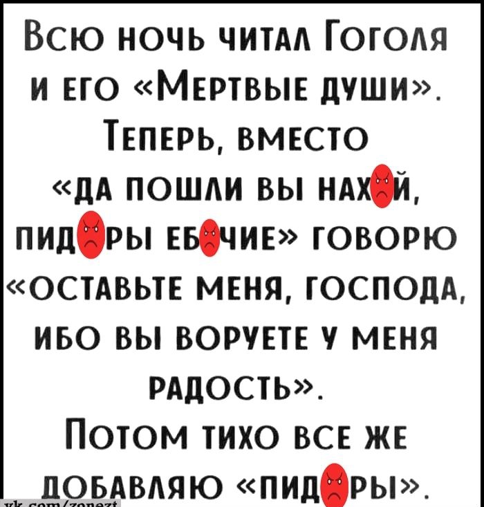 ВСЮ НОЧЬ ЧИТАЛ ГОГОЛЯ И ЕГО МЕРТВЫЕ ДУШИ ТЕПЕРЬ ВМЕСТО ДА ПОШЛИ ВЫ НАХЙ пидРЫ ЕБфчиЕ ГОВОРЮ ОСТАВЬТЕ МЕНЯ ГОСПОДА ИБО ВЫ ВОРУЕТЕ У МЕНЯ РАДОСТЬ ПОТОМ ТИХО ВСЕ ЖЕ ДОБАВЛЯЮ ПпидРЫ