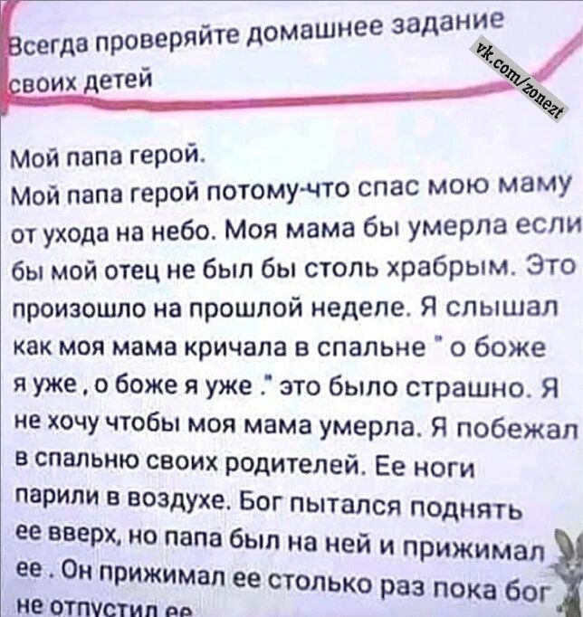 йте домашнее задание сегда проверя Мой папа герой Мой папа герой потому что спас мою маму от ухода на небо Моя мама бы умерла если бы мой отец не был бы столь храбрым Это произошло на прошлой неделе Я слышал как моя мама кричала в спальне о боже яуже о боже я уже это было страшно Я не хочу чтобы моя мама умерла Я побежал в спальню своих родителей Е