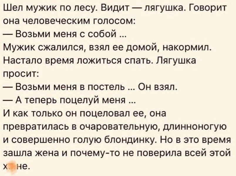 Шел мужик по лесу Видит лягушка Говорит она человеческим голосом Возьми меня с собой Мужик сжалился взял ее домой накормил Настало время ложиться спать ППГУШКЕ просит Возьми меня в постель Атеперь поцелуй меня И как только он поцеловал ее она превратилась в очаровательную длинноногую и совершенно голую бЛОНдИНКУ Но в это время зашла жена и почему т