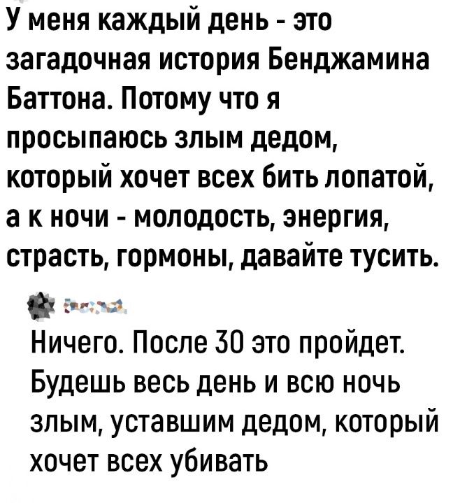 У меня каждый день это загадочная история Бенджамина Баттона Потому что я просыпаюсь злым дедом который хочет всех бить лопатой а к ночи молодость энергия страсть гормоны давайте тусить еа Ничего После 30 это пройдет Будешь весь день и всю ночь злым уставшим дедом который хочет всех убивать