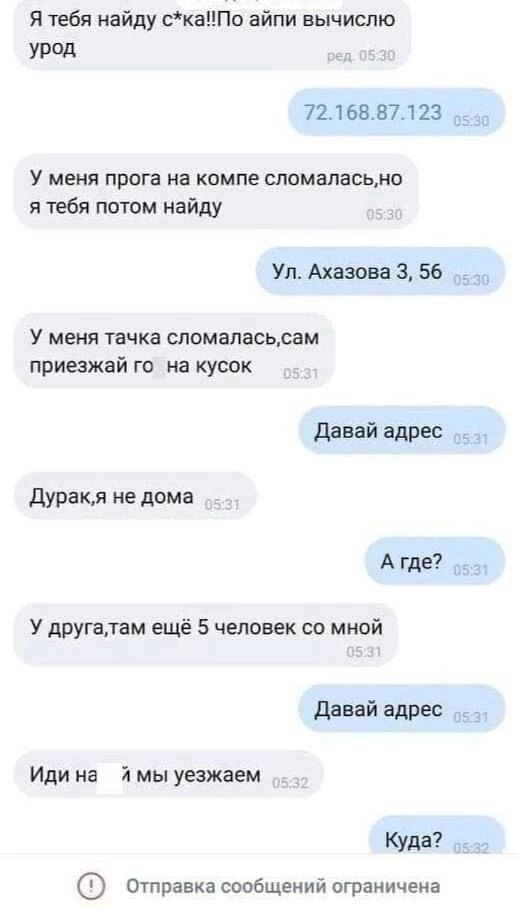 Я тебя найду скаПо айпи вычислю урод 7216887123 оз У меня прога на компе сломаласьно я тебя потом найду Ул Ахазова 3 56 У меня тачка сломаласьсам приезжай го на кусок Давай адрес Дуракля не дома Агде У другалтам ещё 5 человек со мной Давай адрес Иди на я мы уезжаем Куда отправка сообщений ограничена