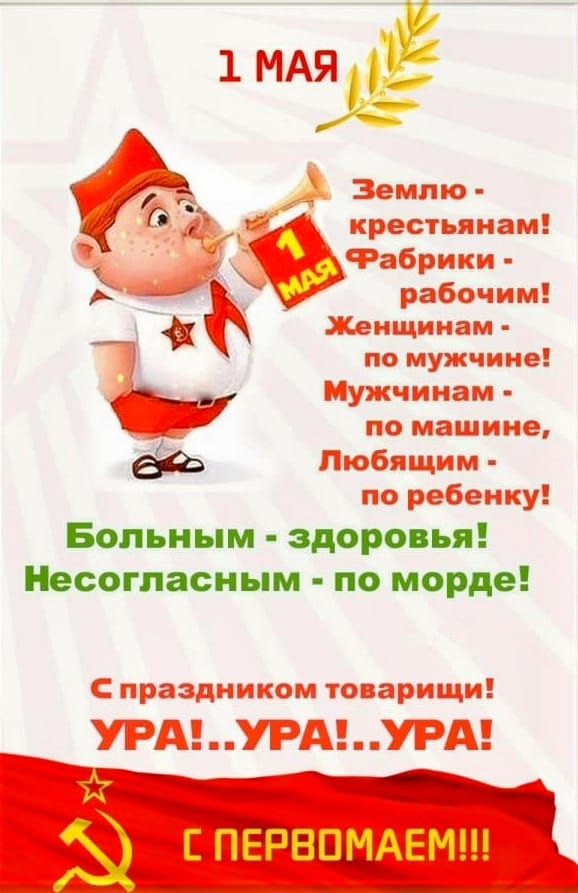 1 МАЯ
Землю - крестьянам!
Фабрики - рабочим!
Женщинам - по мужчине!
Мужчинам - по машине, Любящим - по ребенку!
Больным - здоровья!
Несогласным - по морде!
С праздником товарищи!
УРА!...УРА!...УРА!
С ПЕРВОМАЕМ!!!