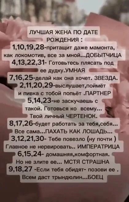ЛУЧШАЯ ЖЕНА ПО ДАТЕ РОЖДЕНИЯ : 1,10,19,28 - притянет даже мамонта, как локомотив, все за мной... ДОБЫТИЦА 4,13,22,31 - Готовьтесь плясать под ее дудку. УМНАЯ 7,16,25 - делай как она хочет. ЗВЕЗДА. 2,11,20,29 - выслушает, поймет и пивка с тобой попьёт. ПАРТНЕР 5,14,23 - не заскучаешь с такой. Готова ко всему... Твой личный ЧЕРТЕНОК. 8,17,26 - будет работать за тебя, себя... Все сама... ПАХАТЬ КАК ЛОШАДЬ. 3,12,21,30 - Тебе повезло (ну почти) Главное не верить провокациям... ИМПЕРАТРИЦА 6,15,24 - апационная, компортная. 9,18,27 - Если тебя обидят - позови ее... Свен даст тырдыну... БОЕЦ.