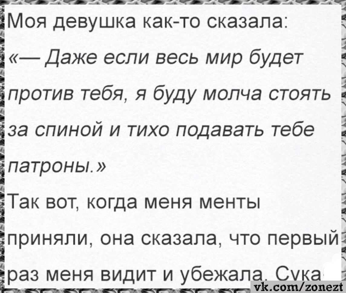 Моя девушка как-то сказала: «— Даже если весь мир будет против тебя, я буду молча стоять за спиной и тихо подавать тебе патроны.» Так вот, когда меня менты приняли, она сказала, что первый раз меня видит и убежала. Сука.