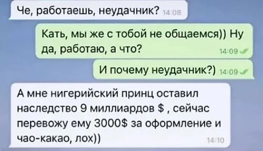 Че, работаешь, неудачник?
Катя, мы же с тобой не общаемся)) Ну да, работаю, а что?
И почему неудачник?
А мне нигерийский принц оставил наследство 9 миллиардов $, сейчас перевожу ему 3000$ за оформление и чао-какао, лох))