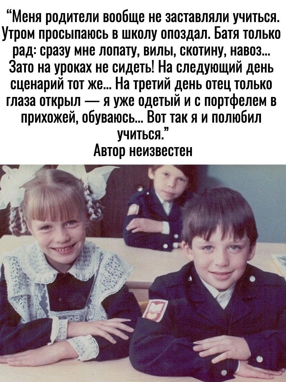 Меня родители вообще не заставляли учиться. Утром просыпаюсь в школу опоздал. Батя только рад: сразу мне лопату, вилы, скотину, навоз... Зато на уроках не сидеть! На следующий день сценарий тот же... На третий день отец только глаза открыл — я уже одетый и с портфелем в прихожей, обуваюсь... Вот так я и полюбил учиться.” Автор неизвестен