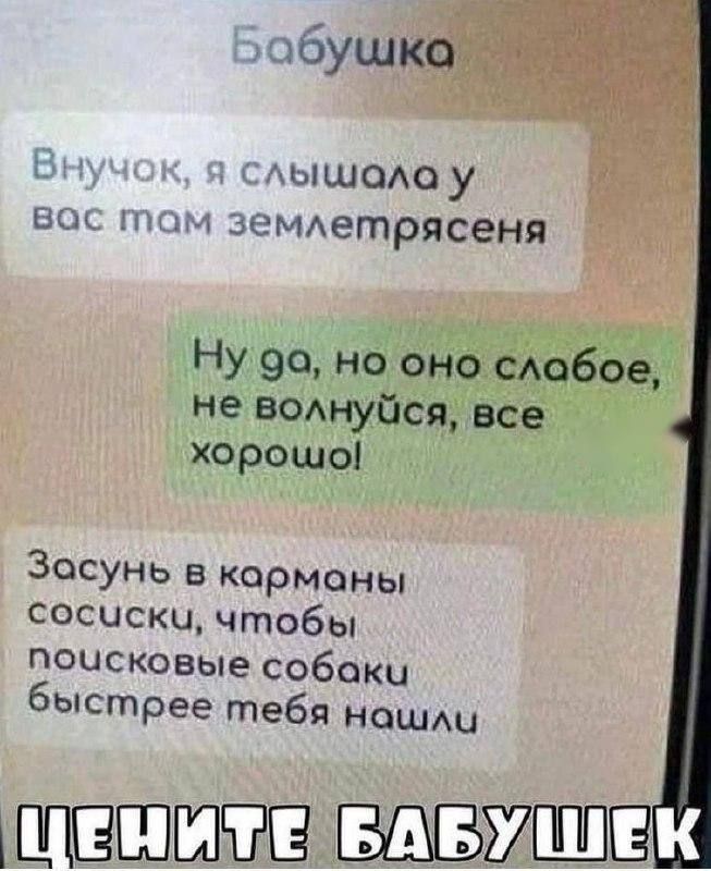 Бабушка
Внучок, я слышала у вас там землетрясения
Ну да, но оно слабое, не волнуйся, все хорошо!
Засунь в карманы сосиски, чтобы поисковые собаки быстрее тебя нашли
ЦЕНИТЕ БАБУШЕК