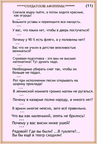 *****СОЛДАТСКИЕ АФОРИЗМЫ*****

Сначала воду пьёте, а потом ходите красные, как огурцы!
...
Возьмите уставы и перепишите все наизусть.
...
У вас, что языка нет, чтобы в дверь постучаться?

Почему у 90 % есть флаги, а у половины нет?
...
Вас что не учили в детстве вежливостью заниматься?
...
Стрельбе подготовка - это вам не высшая математика! Тут думать надо.

Необходимо убирать снег так, чтобы он больше не падал.
...
Рот при исполнении песен открывать на ширину приклада.

В ленинской комнате громко матом не ругаться.
...
Почему в казарме полно народа, а никого нет?

В армии многое неясно, зато всё правильно.

Что вы, как малолетки, опять не брились?

Почему у вас виски ниже ушей?

Рядовой! Где вы были? ...В туалете?...
Вы бы ещё в театр сходили!