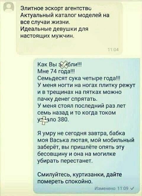 Элитное эскорт агентство
Актуальный каталог моделей на все случаи жизни.
Идеальные девушки для настоящих мужчин.

Как Вы ё**ли!!!
Мне 74 года!!!
Семьдесят сука четыре года!!!
У меня ноги на ногах плитку режут и в трещинах пятках можно пачку денег спрятать.
У меня стоял последний раз лет семь назад и то когда током у**ло 380.

Я умру не сегодня завтра, бабка моя Васька лютая, мой мобильный заберёт, вы пришлёте опять эту бесовщину и она на могилке убирать перестанет.

Смилуйтесь, куртизанки, дайте помереть спокойно.