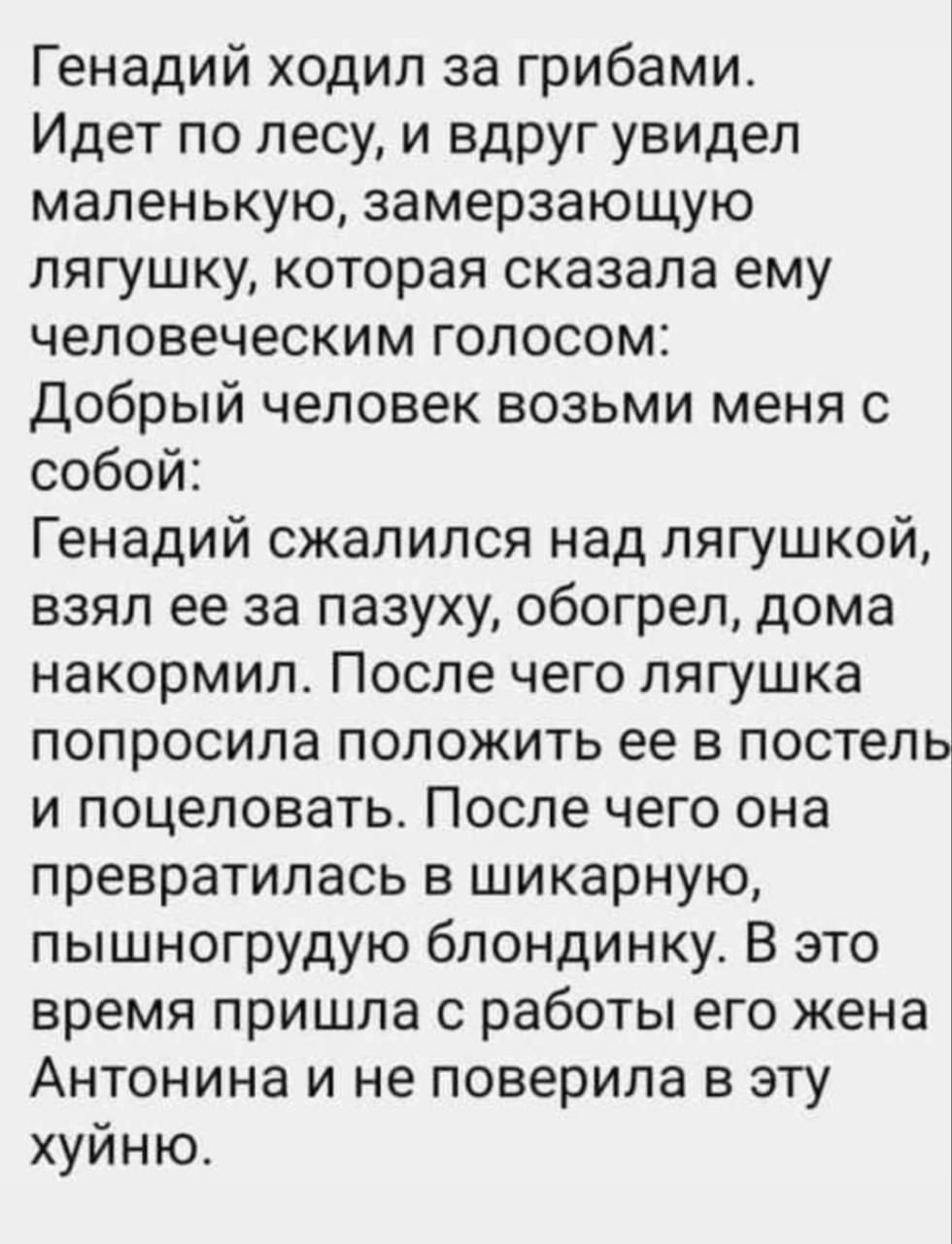 Геннадий ходил за грибами. Идет по лесу, и вдруг увидел маленькую, замерзающую лягушку, которая сказала ему человеческим голосом: Добрый человек возьми меня с собой: Геннадий сжалился над лягушкой, взял ее за пазуху, обогрел, дома накормил. После чего лягушка попросила положить ее в постель и поцеловать. После чего она превратилась в шикарную, пышногрудую блондинку. В это время пришла с работы его жена Антонина и не поверила в эту хуйню.