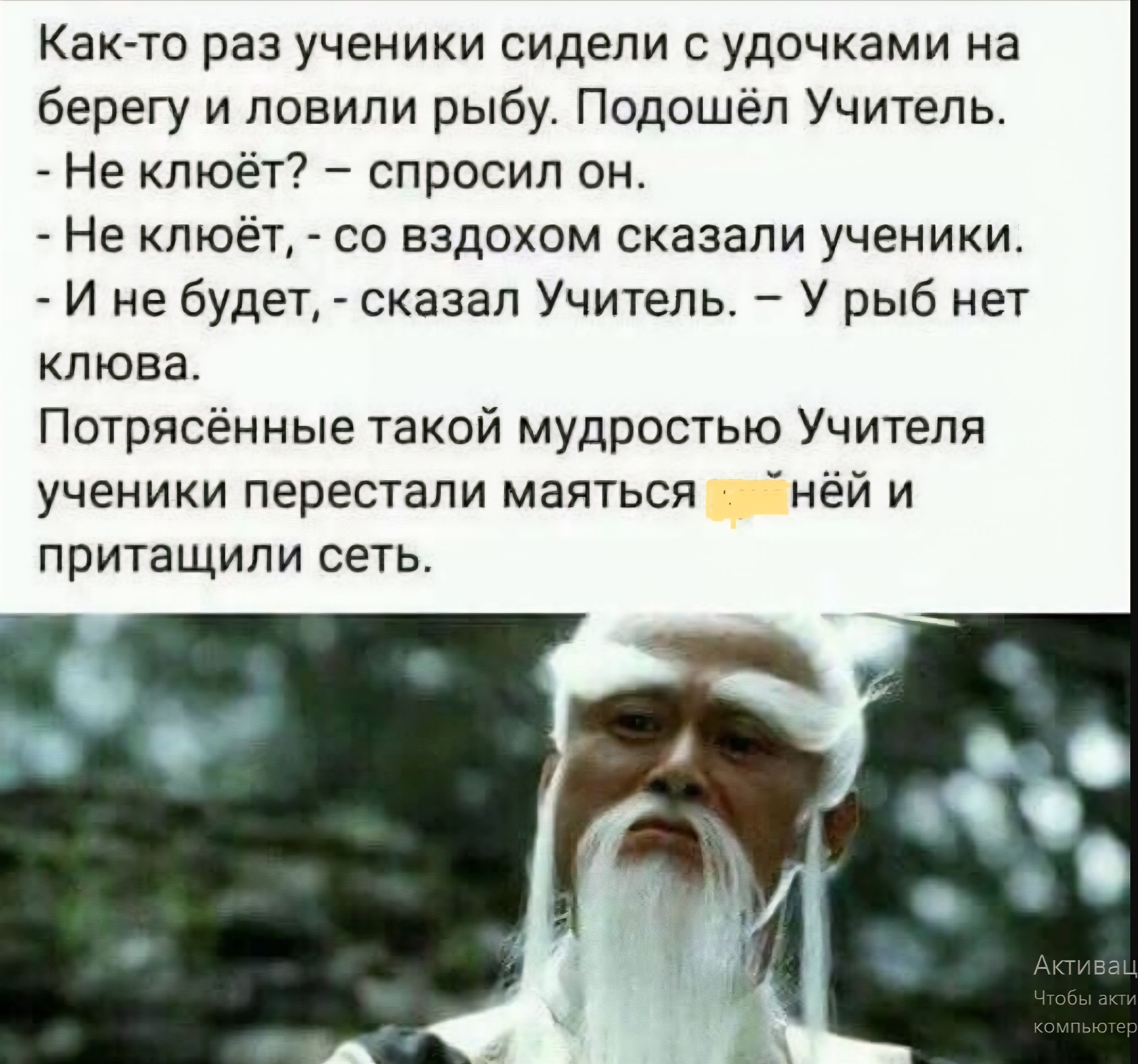 Как-то раз ученики сидели с удочками на берегу и ловили рыбу. Подошёл Учитель.
- Не клеёт? – спросил он.
- Не клеёт, - со вздохом сказали ученики.
- И не будет, - сказал Учитель. – У рыбы нет клёвка.
Потрясённые такой мудростью Учителя ученики перестали маяться х##нью и притянули сеть.