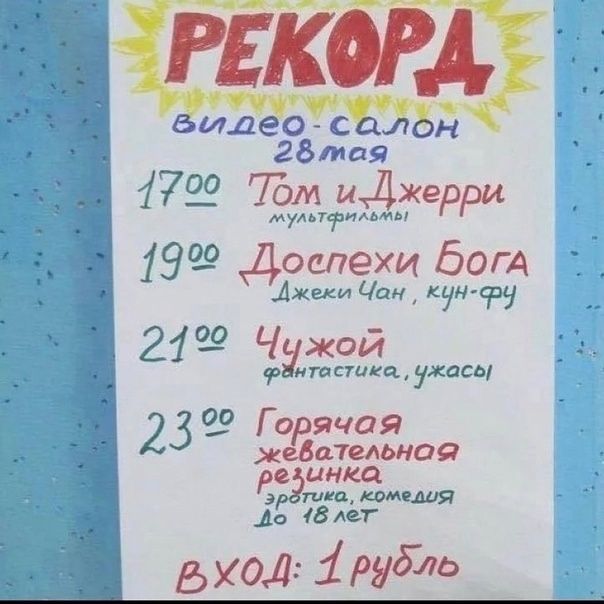 РЕКОРД
видео-салон
28 мая
17:00 Том и Джерри
мультфильмы
19:00 Доспехи Бога
Джеки Чан, кун-фу
21:00 Чужой
фантастика, ужасы
23:00 Горячая желательная резинка
эротика, комедия до 18 лет
вход: 1 рубль