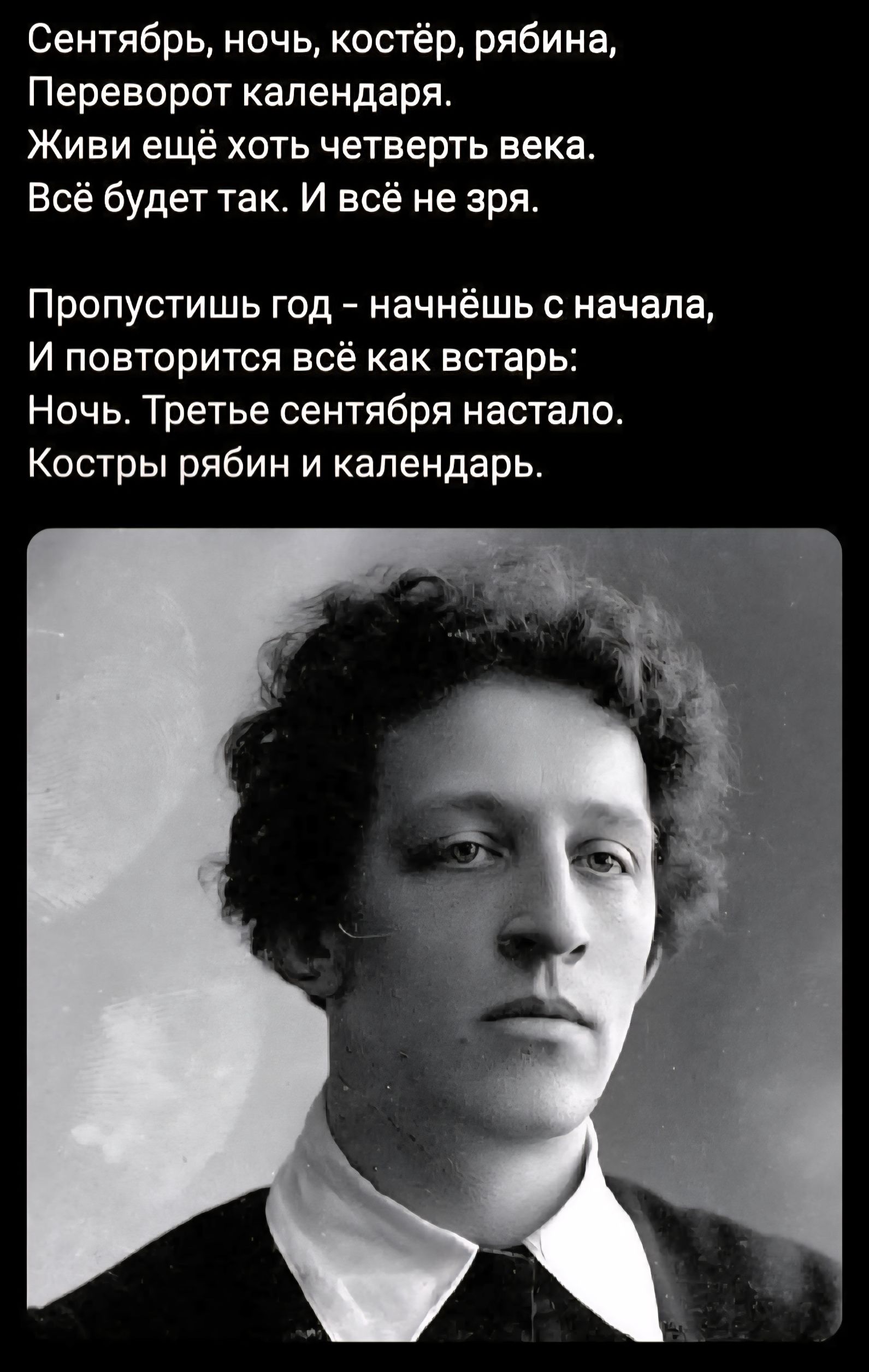 Сентябрь, ночь, костёр, рябина,
Переворот календаря.
Живи ещё хоть четверть века.
Всё будет так. И всё не зря.

Пропустишь год – начнёшь с начала,
И повторится всё как встарь:
Ночь. Третье сентября настало.
Костры рябин и календарь.