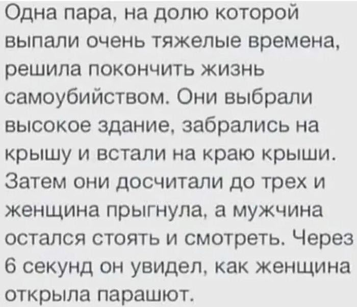 Одна пара, на долю которой выпали очень тяжелые времена, решила покончить жизнь самоубийством. Они выбрали высокое здание, забрались на крышу и встали на край крыши. Затем они дошли до трех и женщина прыгнула, а мужчина остался стоять и смотреть. Через 6 секунд он увидел, как женщина открыла парашют.