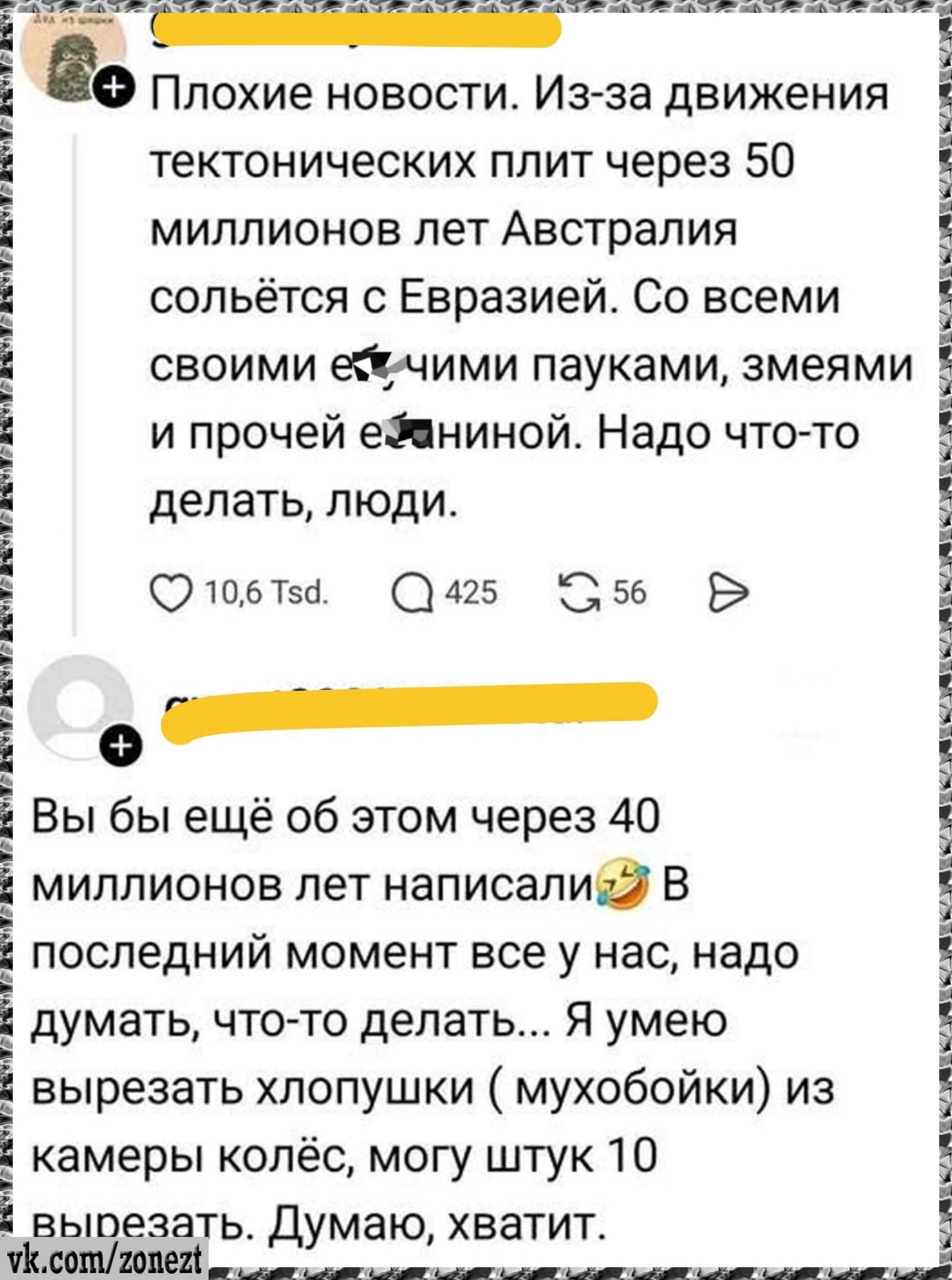 Плохие новости. Из-за движения тектонических плит через 50 миллионов лет Австралия сольётся с Евразией. Со всеми своими е*чными пауками, змеями и прочей е*ининой. Надо что-то делать, люди.

Вы бы ещё об этом через 40 миллионов лет написали😂 В последнии момент всё у нас, надо думать, что-то делать... Я умею вырезать хлопушки (мухобойки) из камеры колес, могу штук 10 вырезать. Думаю, хватит.