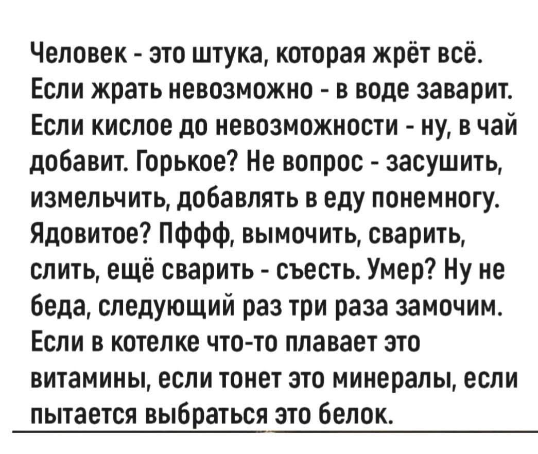 Человек - это штука, которая жрёт всё. Если жрать невозможно - в воде заварит. Если кислое до невозможности - ну, в чай добавит. Горькое? Не вопрос - засушит, измельчит, добавлять в еду понемногу. Ядовитое? Пффф, вымочить, сварить, слить, ещё сварить - съест. Умер? Ну не беда, следующий раз три раза замочим. Если в котелке что-то плавает это витамины, если тонет это矿иалы, если пытается выбраться это белок.