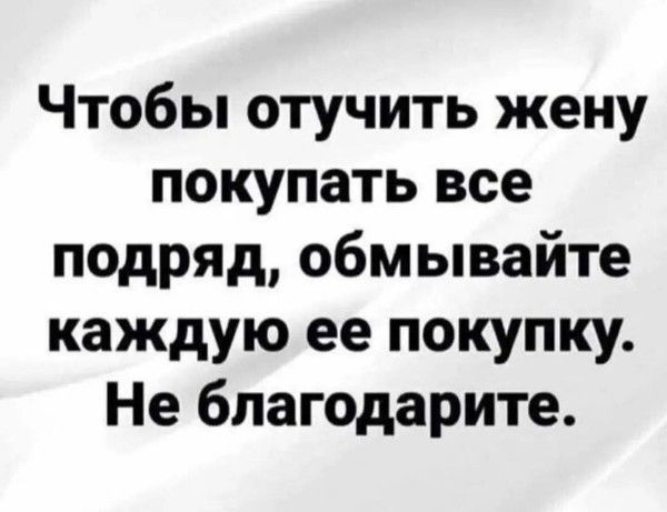 Чтобы отучить жену покупать все подряд, обмывайте каждую ее покупку. Не благодарите.