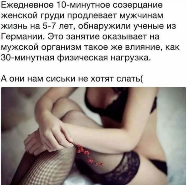 Ежедневное 10-минутное созерцание женской груди продлевает мужчинам жизнь на 5-7 лет. Это занятие оказывает на мужской организм такое же влияние, как 30-минутная физическая нагрузка. А они нам сиськи не хотят слать(