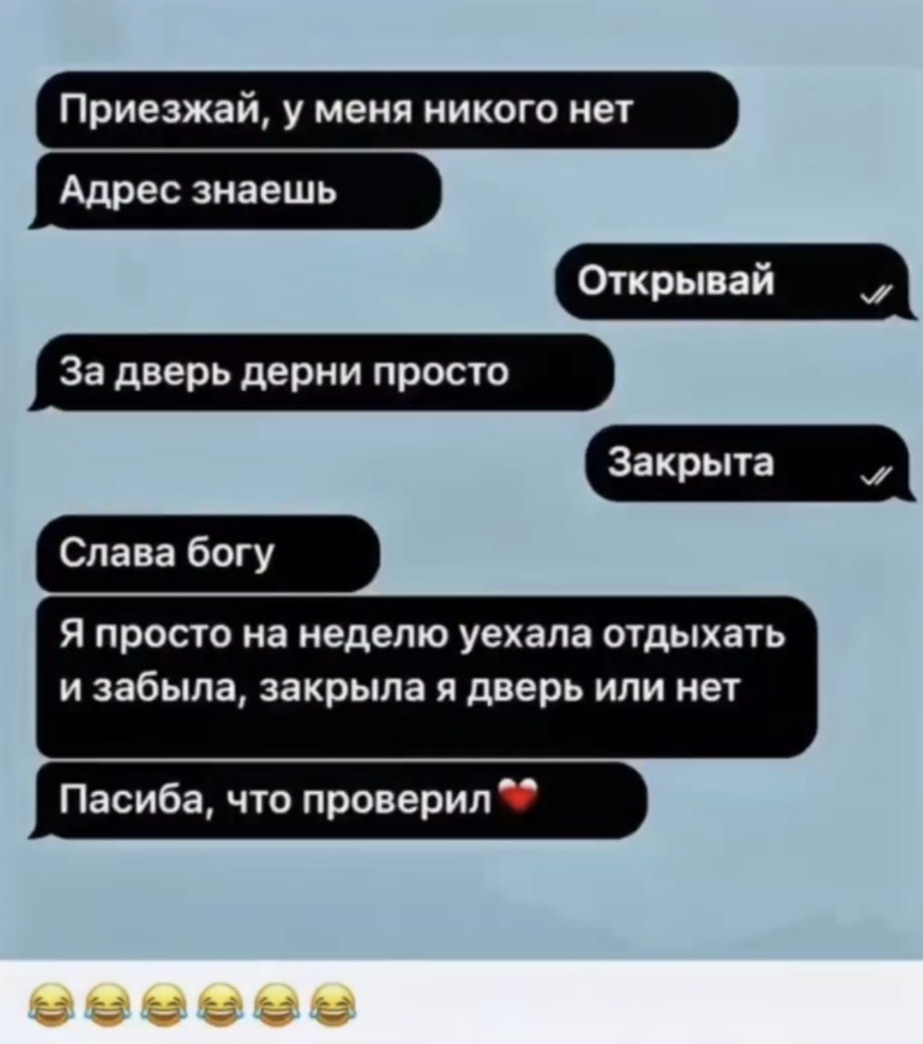 Приезжай, у меня никого нет
Адрес знаешь
Открывай
За дверь дерни просто
Закрыта
Слава богу
Я просто на неделю уехала отдыхать и забыла, закрыла я дверь или нет
Пасиба, что проверил
😂😂😂😂😂