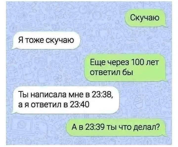 Скучаю. Я тоже скучаю. Еще через 100 лет ответил бы. Ты написала мне в 23:38, а я ответил в 23:40. А в 23:39 ты что делал?