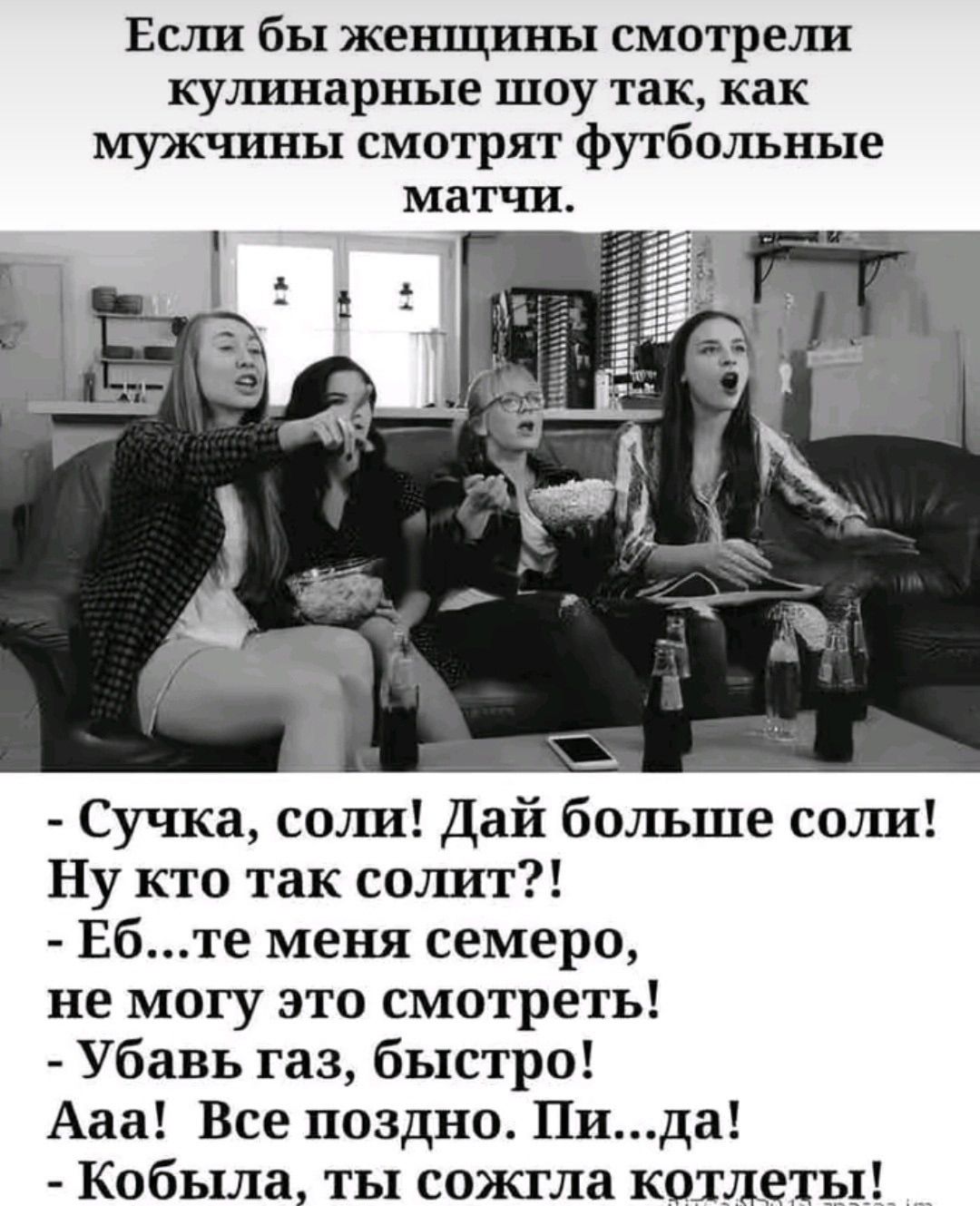 Если бы женщины смотрели кулинарные шоу так, как мужчины смотрят футбольные матчи. - Сучка, соли! Дай больше соли! Ну кто так солит?! - Еб...те меня семеро, не могу это смотреть! - Убавь газ, быстро! Ааа! Все поздно. Пи...да! - Кобыла, ты сожгла котлеты!