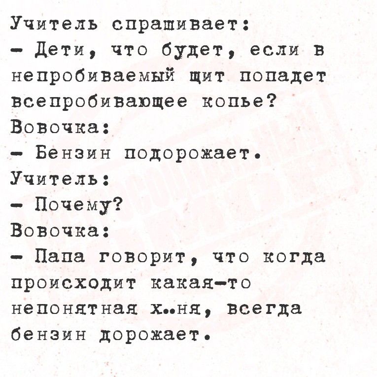 Учитель спрашивает: - Дети, что будет, если в непробиваемый щит попадёт всепробивающее копьё? Вовочка: - Бензин подорожает. Учитель: - Почему? Вовочка: - Папа говорит, что когда происходит какая-то непонятная х..ня, всегда бензин дорожает.