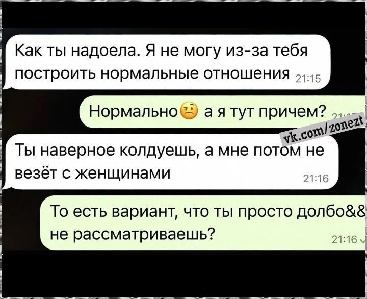 Как ты надоела. Я не могу из-за тебя построить нормальные отношения
Нормально🤔 а я тут причем?
Ты наверно колдушешь, а мне потом не везёт с женщинами
То есть вариант, что ты просто долбоеб не рассматриваешь?
